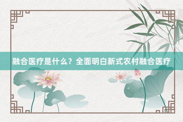 融合医疗是什么？全面明白新式农村融合医疗