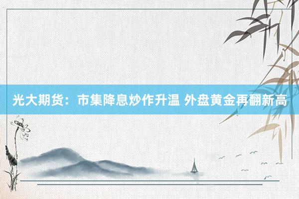 光大期货：市集降息炒作升温 外盘黄金再翻新高